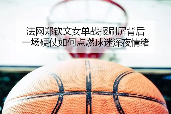 法网郑钦文女单战报刷屏背后 一场硬仗如何点燃球迷深夜情绪