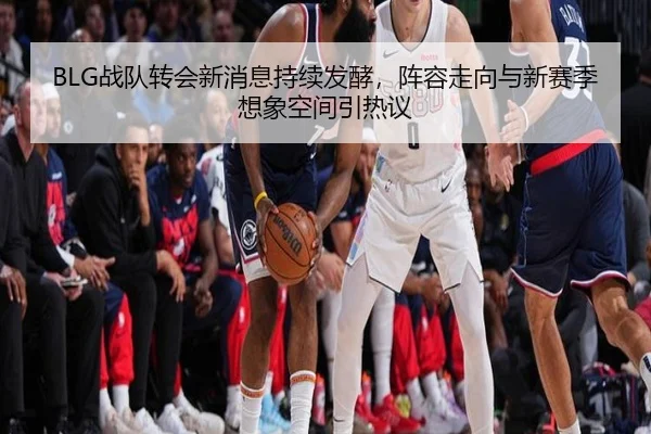 BLG战队转会新消息持续发酵，阵容走向与新赛季想象空间引热议